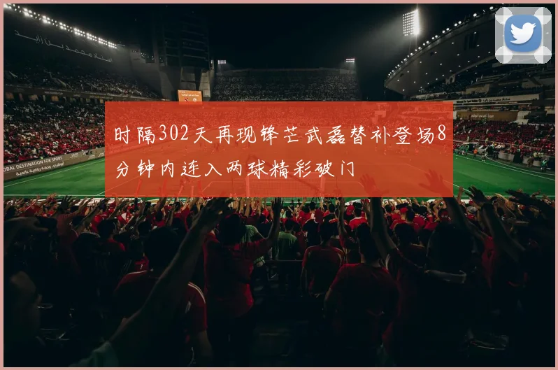 时隔302天再现锋芒武磊替补登场8分钟内连入两球精彩破门
