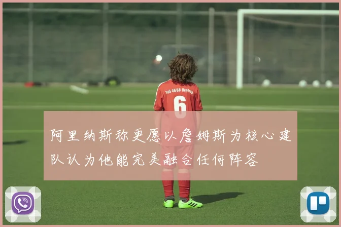 阿里纳斯称更愿以詹姆斯为核心建队认为他能完美融合任何阵容