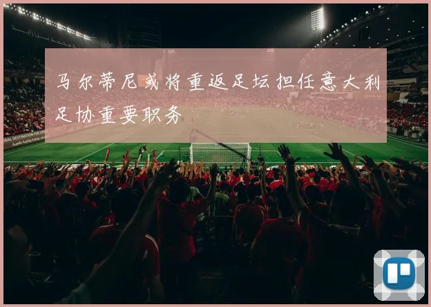 马尔蒂尼或将重返足坛担任意大利足协重要职务