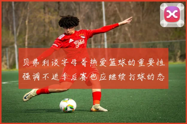 贝弗利谈字母哥热爱篮球的重要性强调不进季后赛也应继续打球的态度