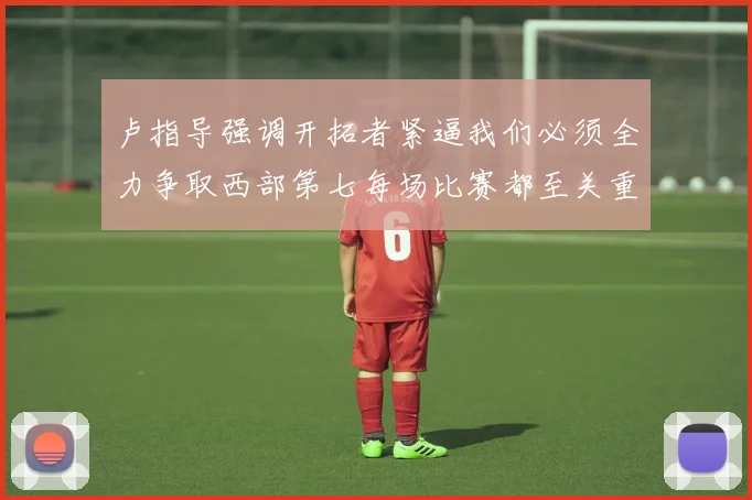 卢指导强调开拓者紧逼我们必须全力争取西部第七每场比赛都至关重要