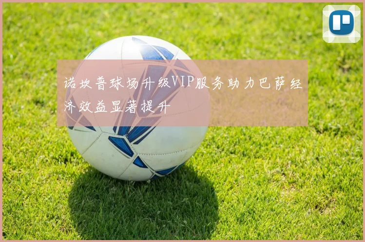 诺坎普球场升级VIP服务助力巴萨经济效益显著提升