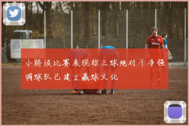 小桥谈比赛表现称三球绝对干净强调球队已建立赢球文化