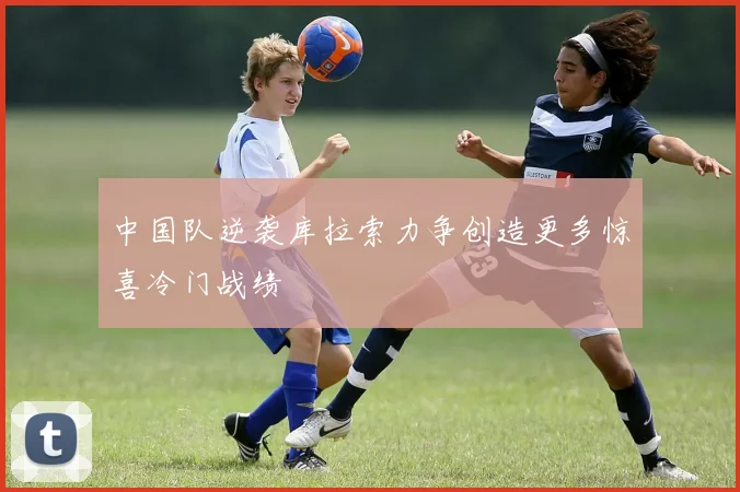 中国队逆袭库拉索力争创造更多惊喜冷门战绩