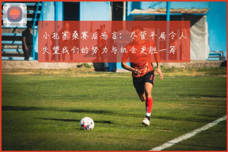 小孔塞桑赛后感言：尽管平局令人失望我们的努力与机会更胜一筹