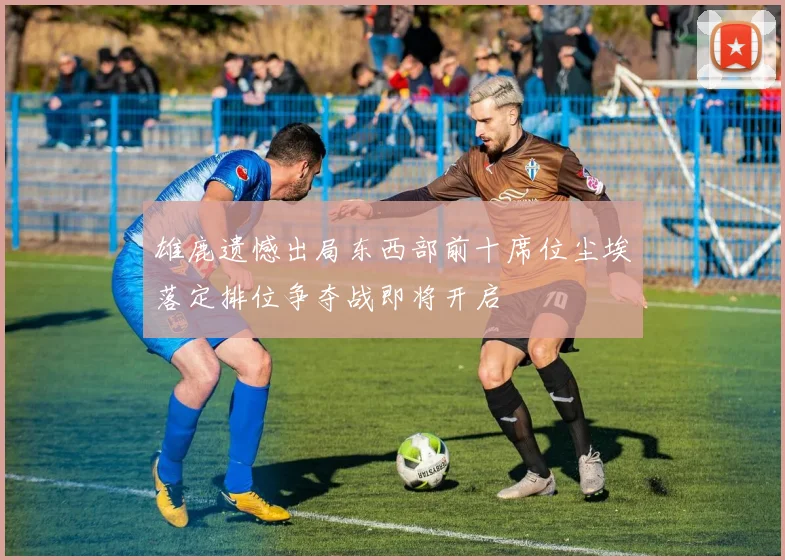 雄鹿遗憾出局东西部前十席位尘埃落定排位争夺战即将开启