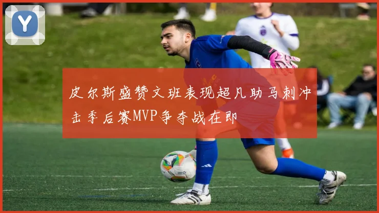 皮尔斯盛赞文班表现超凡助马刺冲击季后赛MVP争夺战在即