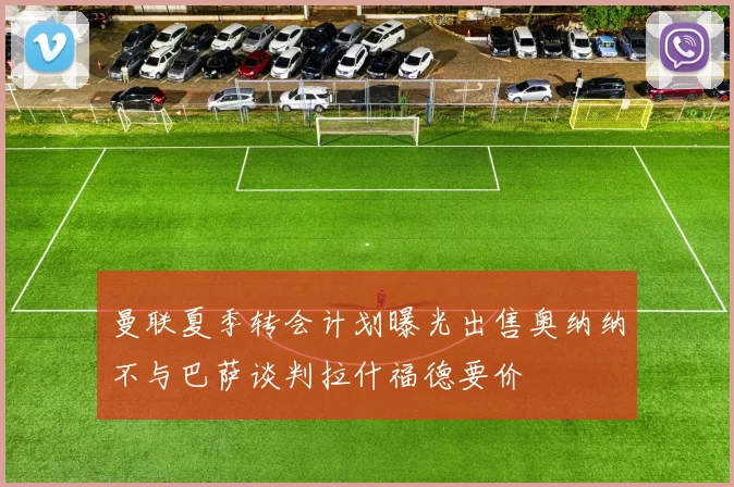 曼联夏季转会计划曝光出售奥纳纳不与巴萨谈判拉什福德要价